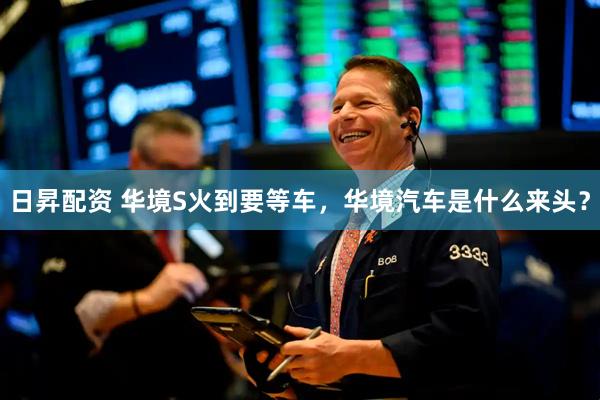 日昇配资 华境S火到要等车，华境汽车是什么来头？