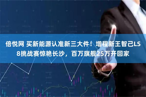 倍悦网 买新能源认准新三大件！增程新王智己LS8挑战赛惊艳长沙，百万旗舰25万开回家