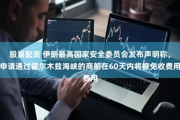 股巢配资 伊朗最高国家安全委员会发布声明称，申请通过霍尔木兹海峡的商船在60天内将被免收费用