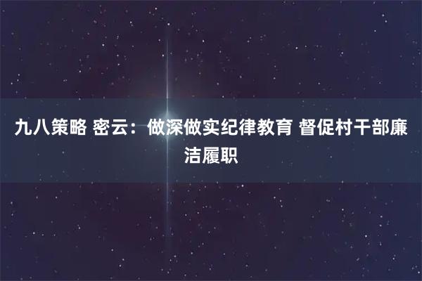 九八策略 密云：做深做实纪律教育 督促村干部廉洁履职