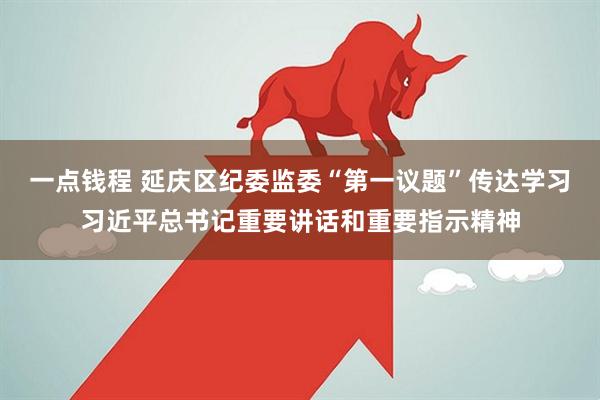 一点钱程 延庆区纪委监委“第一议题”传达学习习近平总书记重要讲话和重要指示精神