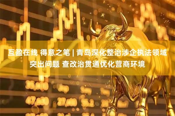 互盈在线 得意之笔 | 青岛深化整治涉企执法领域突出问题 查改治贯通优化营商环境
