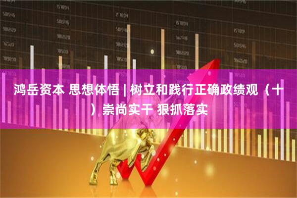 鸿岳资本 思想体悟 | 树立和践行正确政绩观（十）崇尚实干 狠抓落实