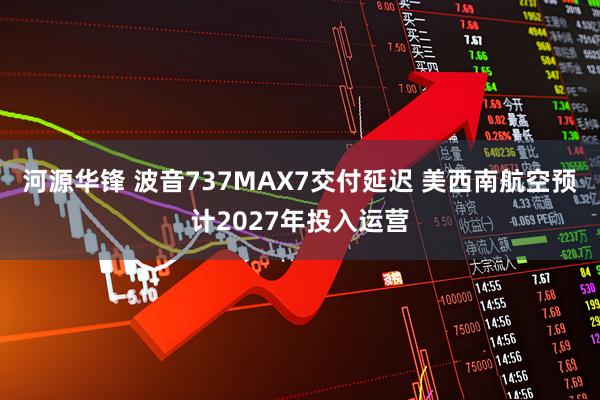 河源华锋 波音737MAX7交付延迟 美西南航空预计2027年投入运营