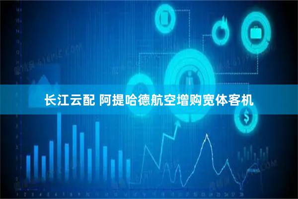 长江云配 阿提哈德航空增购宽体客机
