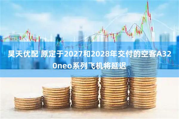 昊天优配 原定于2027和2028年交付的空客A320neo系列飞机将延迟