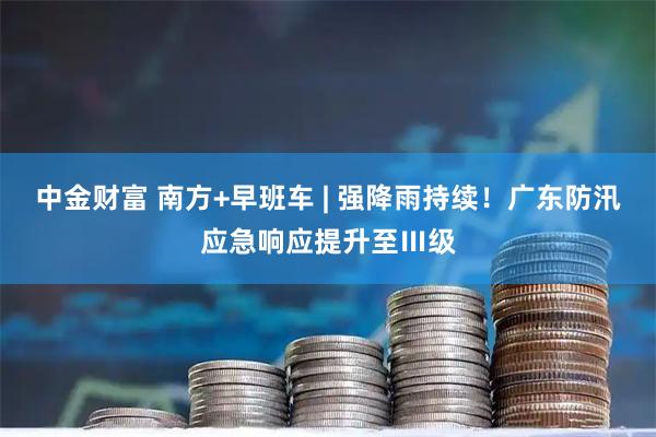 中金财富 南方+早班车 | 强降雨持续！广东防汛应急响应提升至Ⅲ级