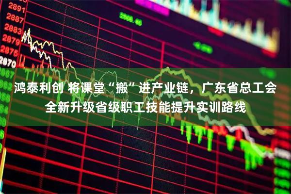 鸿泰利创 将课堂“搬”进产业链，广东省总工会全新升级省级职工技能提升实训路线