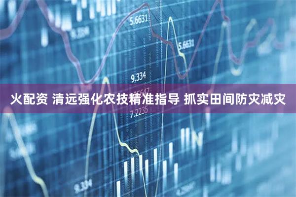 火配资 清远强化农技精准指导 抓实田间防灾减灾