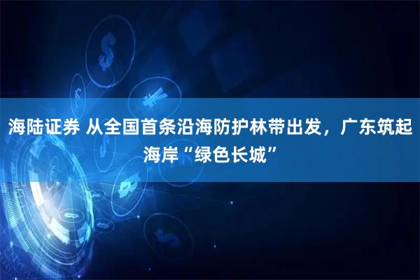 海陆证券 从全国首条沿海防护林带出发，广东筑起海岸“绿色长城”