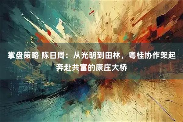 掌盘策略 陈日周：从光明到田林，粤桂协作架起奔赴共富的康庄大桥