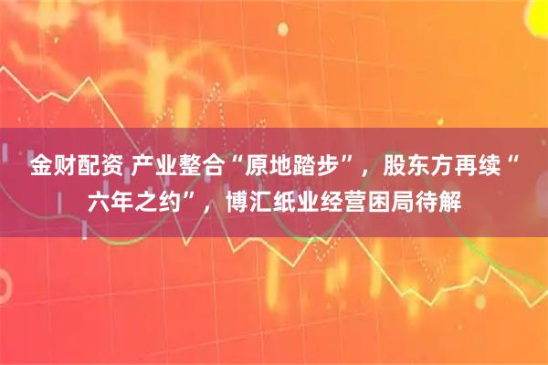 金财配资 产业整合“原地踏步”，股东方再续“六年之约”，博汇纸业经营困局待解