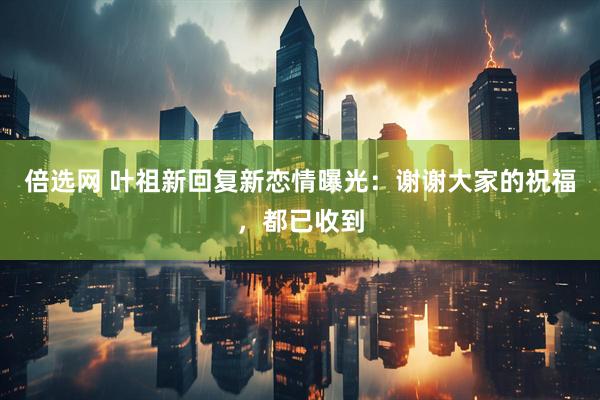 倍选网 叶祖新回复新恋情曝光：谢谢大家的祝福，都已收到