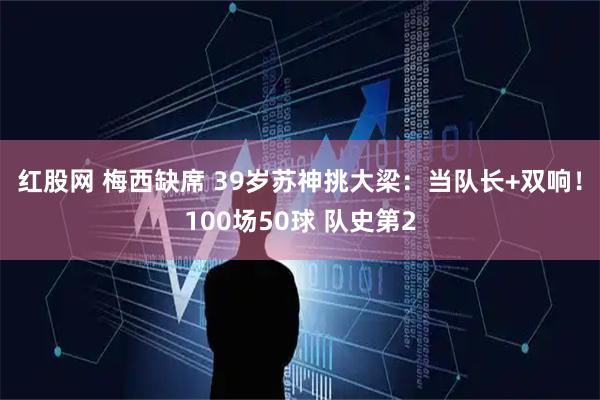 红股网 梅西缺席 39岁苏神挑大梁：当队长+双响！100场50球 队史第2