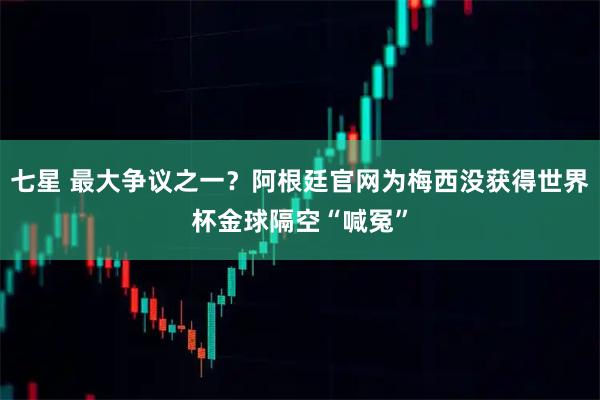 七星 最大争议之一？阿根廷官网为梅西没获得世界杯金球隔空“喊冤”