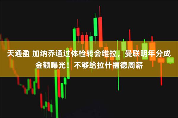 天通盈 加纳乔通过体检转会维拉，曼联明年分成金额曝光！不够给拉什福德周薪